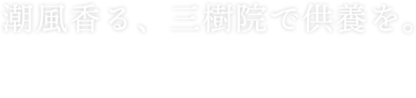 潮風香る、三樹院で供養を。 葬儀から法事・永代供養・お墓まで、様々な供養を 行っております。